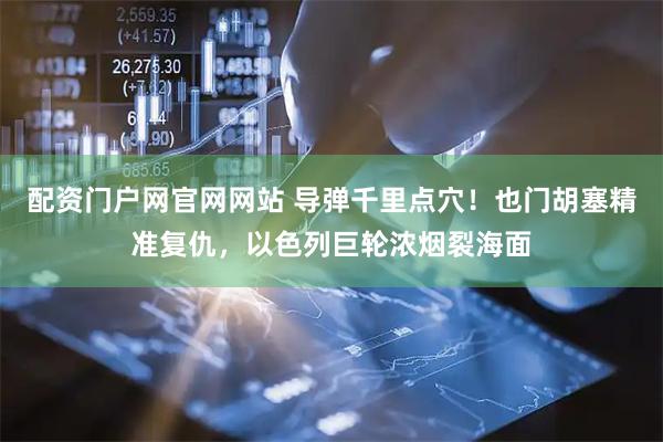 配资门户网官网网站 导弹千里点穴！也门胡塞精准复仇，以色列巨轮浓烟裂海面
