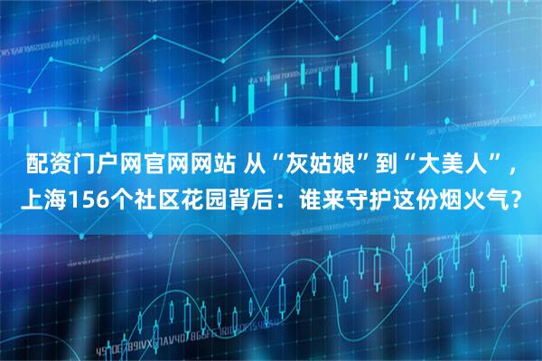 配资门户网官网网站 从“灰姑娘”到“大美人”，上海156个社区花园背后：谁来守护这份烟火气？