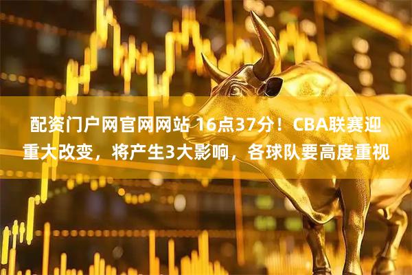 配资门户网官网网站 16点37分！CBA联赛迎重大改变，将产生3大影响，各球队要高度重视