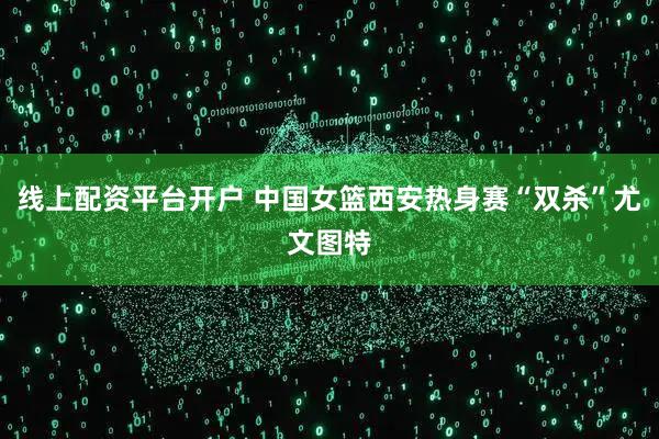 线上配资平台开户 中国女篮西安热身赛“双杀”尤文图特