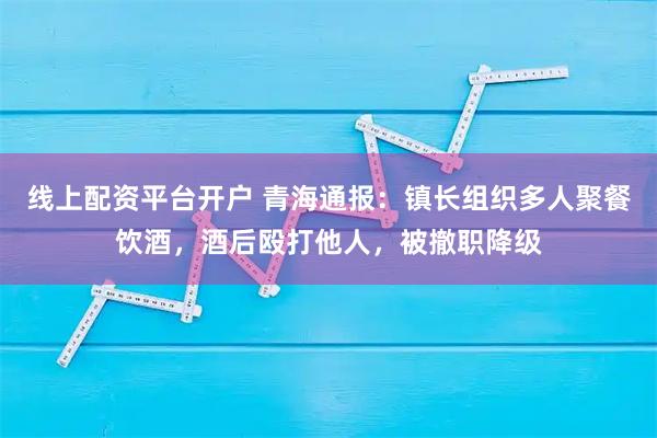 线上配资平台开户 青海通报：镇长组织多人聚餐饮酒，酒后殴打他人，被撤职降级