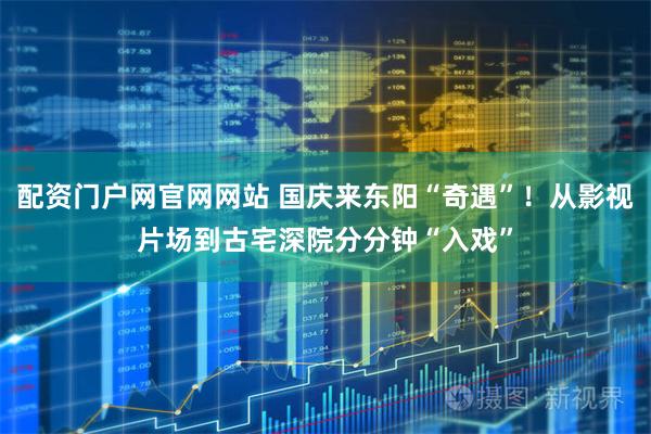 配资门户网官网网站 国庆来东阳“奇遇”！从影视片场到古宅深院分分钟“入戏”