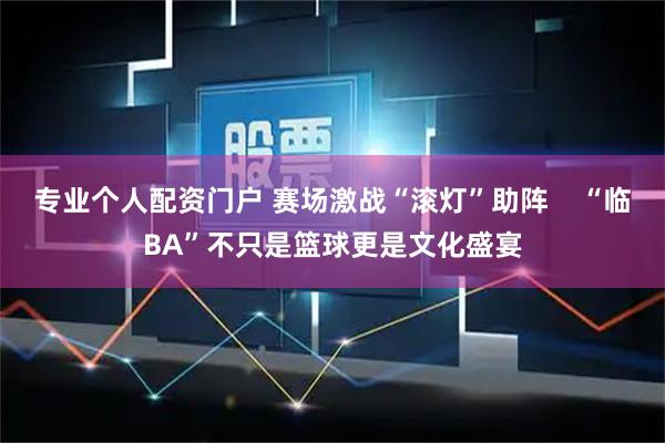 专业个人配资门户 赛场激战“滚灯”助阵    “临BA”不只是篮球更是文化盛宴